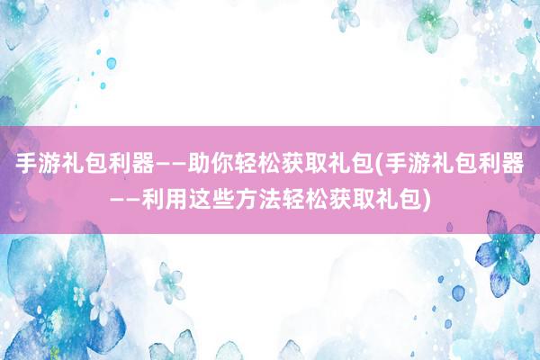 手游礼包利器——助你轻松获取礼包(手游礼包利器——利用这些方法轻松获取礼包)